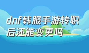 dnf韩服手游转职后还能变更吗（dnf手游韩服转职了还能转回来吗）