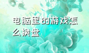 电脑里的游戏怎么换盘（电脑下载游戏的时候怎么改盘）