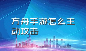 方舟手游怎么主动攻击（方舟手游左侧攻击怎么调整）