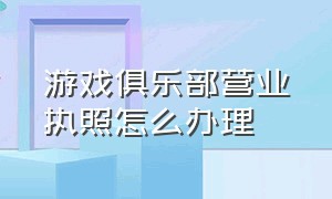 游戏俱乐部营业执照怎么办理