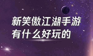 新笑傲江湖手游有什么好玩的（新笑傲江湖手游是开放世界吗）