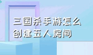 三国杀手游怎么创建五人房间（三国杀手游怎么10个人玩）