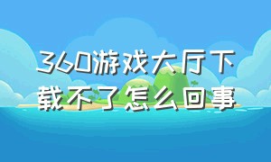 360游戏大厅下载不了怎么回事（360下载不了准考证怎么回事）