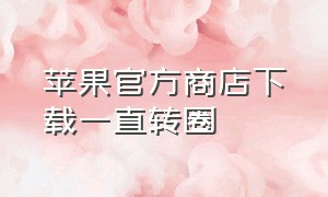 苹果官方商店下载一直转圈（苹果商店下载一直转圈是什么原因）