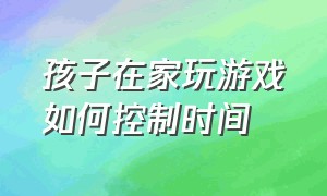 孩子在家玩游戏如何控制时间（有什么办法控制孩子玩游戏的时间）