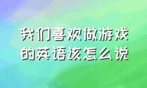 我们喜欢做游戏的英语该怎么说