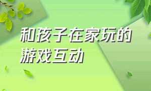 和孩子在家玩的游戏互动（在家跟小孩玩的互动游戏6岁以上）