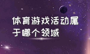 体育游戏活动属于哪个领域（体育游戏活动属于哪个领域的内容）