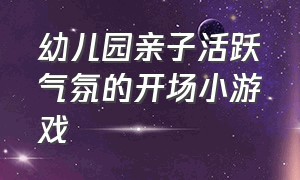 幼儿园亲子活跃气氛的开场小游戏（幼儿园活跃气氛的开场集体小游戏）