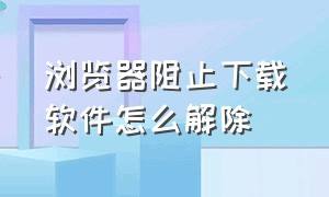 浏览器阻止下载软件怎么解除（浏览器怎样解除禁止下载）