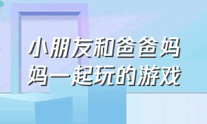 小朋友和爸爸妈妈一起玩的游戏