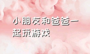 小朋友和爸爸一起玩游戏