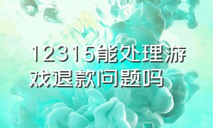 12315能处理游戏退款问题吗（12315能处理游戏退款问题吗知乎）