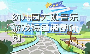 幼儿园大班音乐游戏特色活动计划