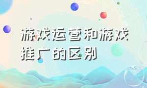 游戏运营和游戏推广的区别（游戏怎么推广让更多的人知道）