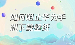 如何阻止华为手机下载壁纸（如何阻止华为手机下载壁纸软件）