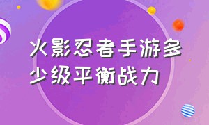 火影忍者手游多少级平衡战力（火影忍者手游多少级平衡战力可以打）