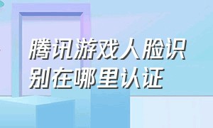 腾讯游戏人脸识别在哪里认证（腾讯游戏人脸识别认证在哪里弄）