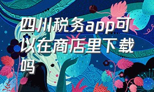 四川税务app可以在商店里下载吗