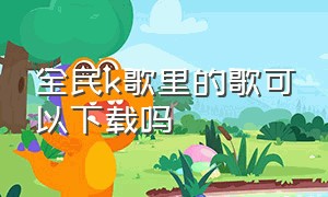 全民k歌里的歌可以下载吗