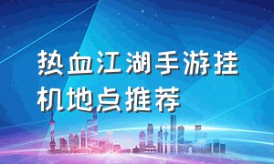 热血江湖手游挂机地点推荐（热血江湖手游60以上挂机地点推荐）