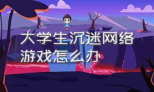 大学生沉迷网络游戏怎么办