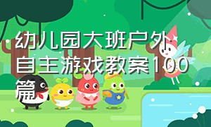 幼儿园大班户外自主游戏教案100篇