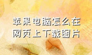 苹果电脑怎么在网页上下载图片（苹果笔记本怎么下载网页上的图片）