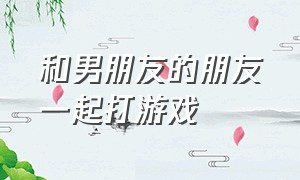 和男朋友的朋友一起打游戏