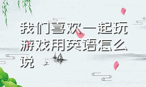 我们喜欢一起玩游戏用英语怎么说