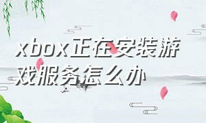 xbox正在安装游戏服务怎么办