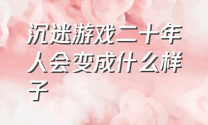 沉迷游戏二十年人会变成什么样子