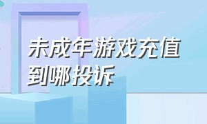 未成年游戏充值到哪投诉（未成年游戏充值怎么投诉）