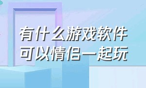 有什么游戏软件可以情侣一起玩（什么游戏能和情侣一起玩）