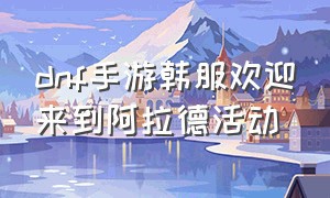 dnf手游韩服欢迎来到阿拉德活动（dnf韩服手游下载官网）