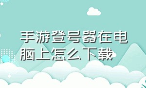 手游登号器在电脑上怎么下载