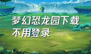 梦幻恐龙园下载不用登录（梦幻恐龙园2024下载入口）