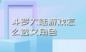 斗罗大陆游戏怎么选女角色（斗罗大陆游戏怎么删除角色）