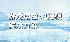 游戏角色3d建模解决方案