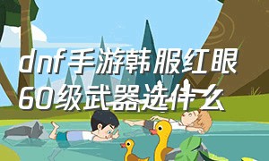 dnf手游韩服红眼60级武器选什么