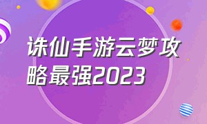 诛仙手游云梦攻略最强2023（诛仙手游云梦完整攻略）