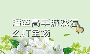 灌篮高手游戏怎么打全场（灌篮高手游戏怎么解锁天赋）