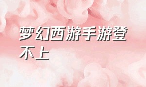 梦幻西游手游登不上（梦幻西游手游网易官方正版）