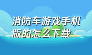 消防车游戏手机版的怎么下载（消防车游戏手机版在哪下的）