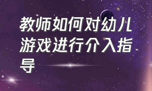 教师如何对幼儿游戏进行介入指导（教师介入幼儿游戏的三种方法）