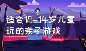 适合10-14岁儿童玩的亲子游戏