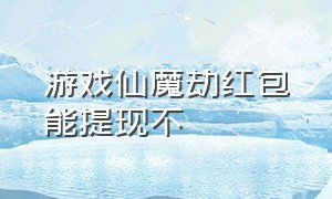 游戏仙魔劫红包能提现不（仙魔劫红包版怎样注销账号）