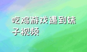 吃鸡游戏遇到妹子视频