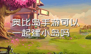 奥比岛手游可以一起建小岛吗