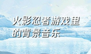 火影忍者游戏里的背景音乐